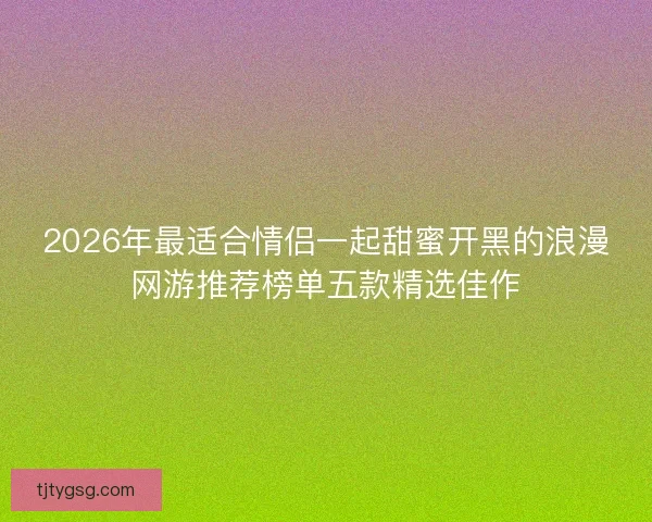 2026年最适合情侣一起甜蜜开黑的浪漫网游推荐榜单五款精选佳作