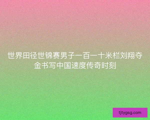 世界田径世锦赛男子一百一十米栏刘翔夺金书写中国速度传奇时刻