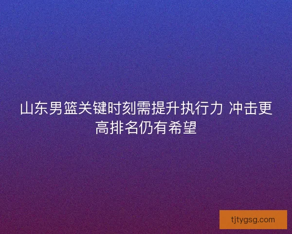 山东男篮关键时刻需提升执行力 冲击更高排名仍有希望